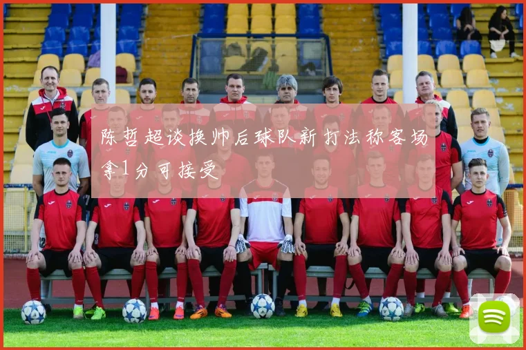 陈哲超谈换帅后球队新打法称客场拿1分可接受