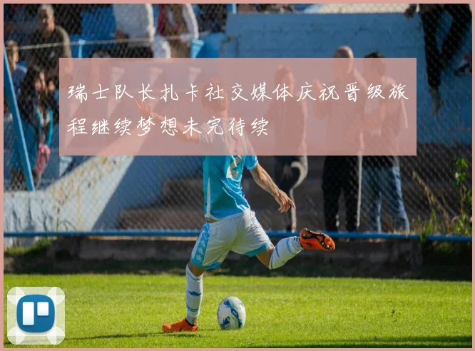 瑞士队长扎卡社交媒体庆祝晋级旅程继续梦想未完待续