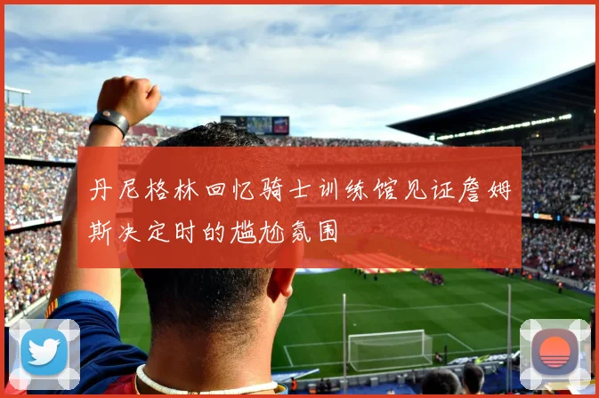 丹尼格林回忆骑士训练馆见证詹姆斯决定时的尴尬氛围