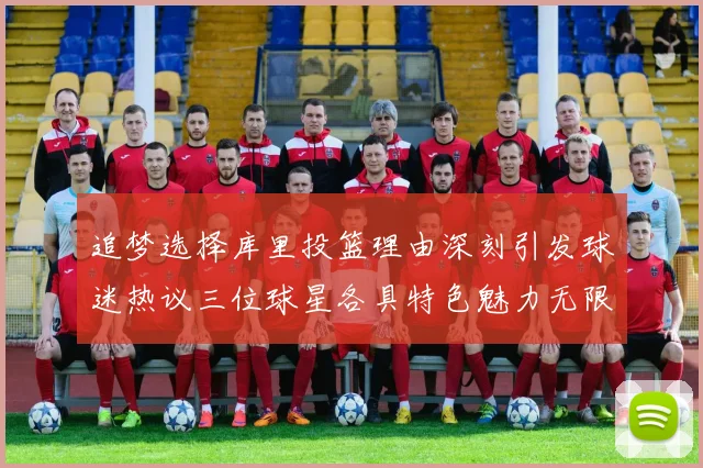 追梦选择库里投篮理由深刻引发球迷热议三位球星各具特色魅力无限