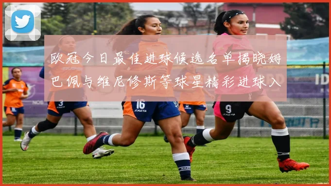 欧冠今日最佳进球候选名单揭晓姆巴佩与维尼修斯等球星精彩进球入围
