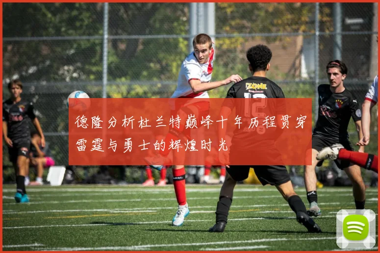 德隆分析杜兰特巅峰十年历程贯穿雷霆与勇士的辉煌时光