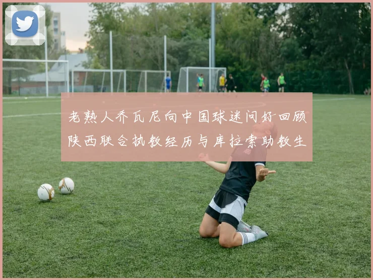 老熟人乔瓦尼向中国球迷问好回顾陕西联合执教经历与库拉索助教生活