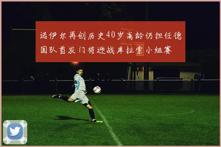 诺伊尔再创历史40岁高龄仍担任德国队首发门将迎战库拉索小组赛