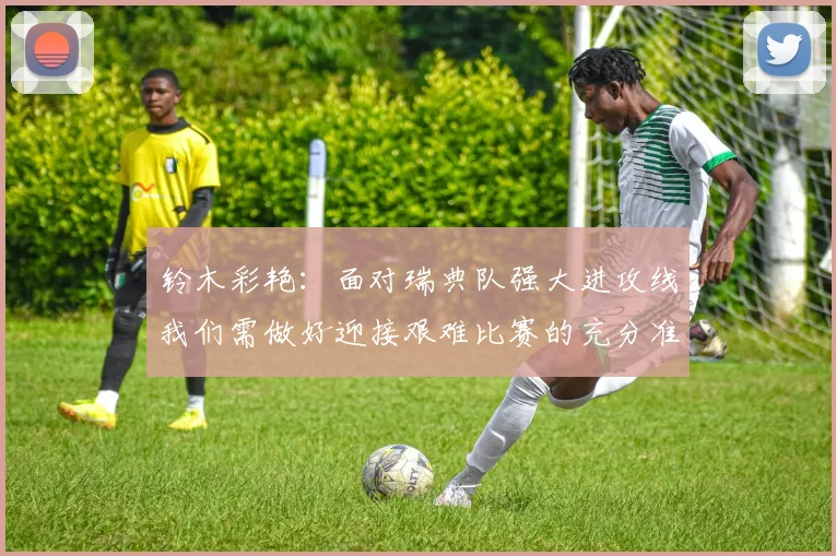 铃木彩艳：面对瑞典队强大进攻线我们需做好迎接艰难比赛的充分准备