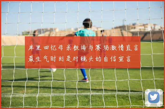 库里回忆母亲教诲与赛场激情直言最生气时刻是对镜头的自信宣言
