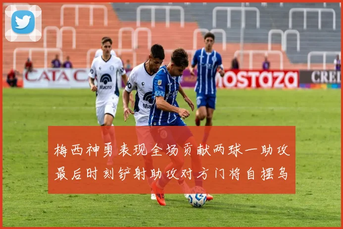 梅西神勇表现全场贡献两球一助攻最后时刻铲射助攻对方门将自摆乌龙
