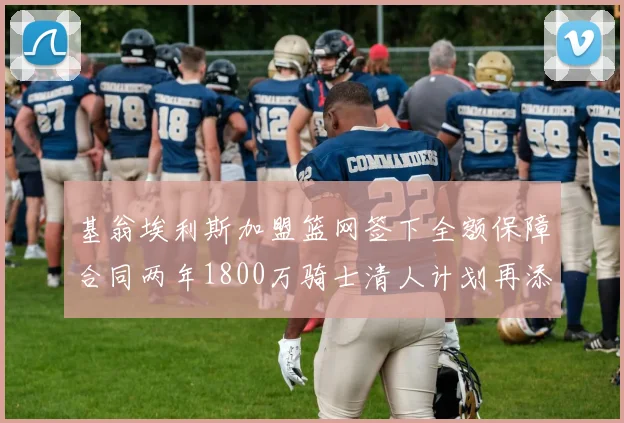 基翁埃利斯加盟篮网签下全额保障合同两年1800万骑士清人计划再添新动态