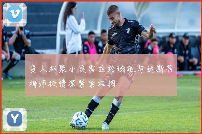 贵人相聚小莫雷兹约翰逊与达斯蒂梅师徒情深紧紧相拥