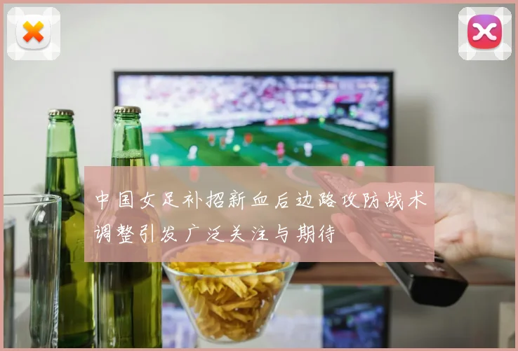 中国女足补招新血后边路攻防战术调整引发广泛关注与期待