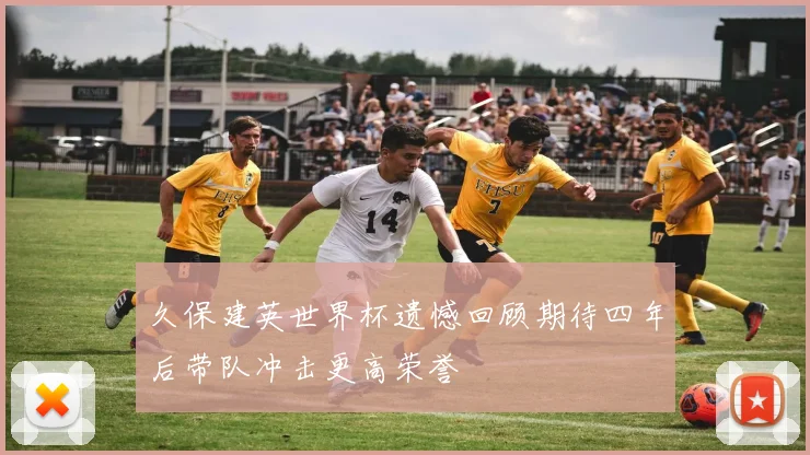 久保建英世界杯遗憾回顾期待四年后带队冲击更高荣誉