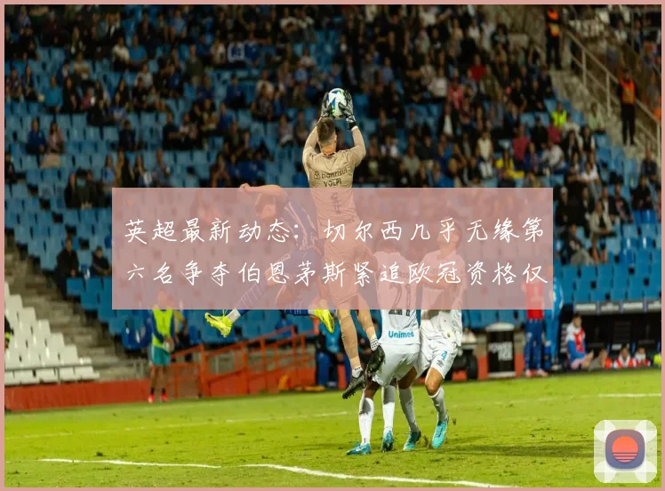 英超最新动态：切尔西几乎无缘第六名争夺伯恩茅斯紧追欧冠资格仅差三分