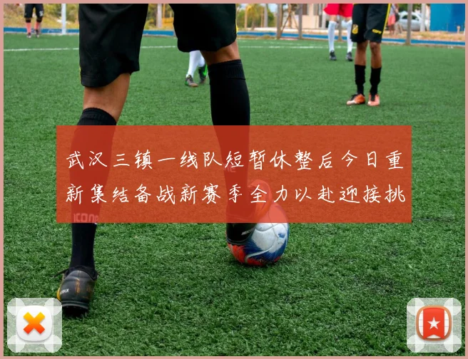 武汉三镇一线队短暂休整后今日重新集结备战新赛季全力以赴迎接挑战