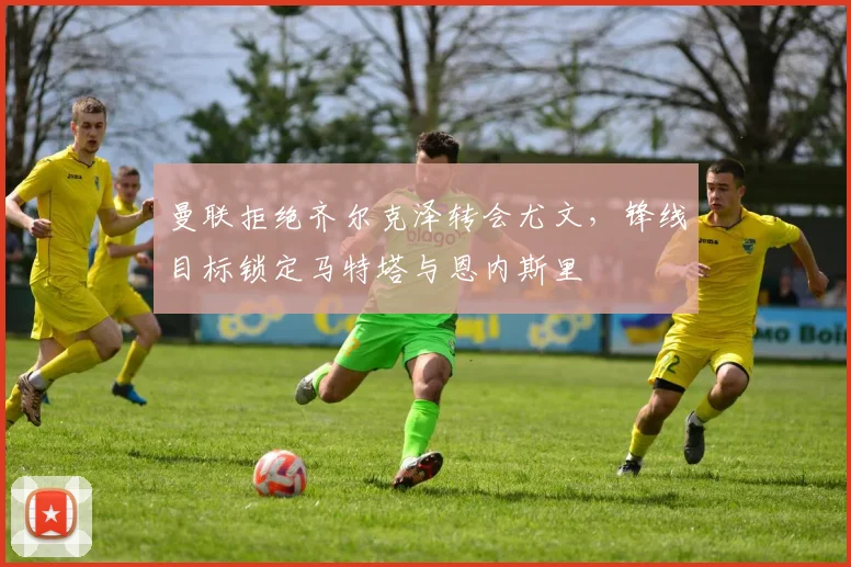 曼联拒绝齐尔克泽转会尤文，锋线目标锁定马特塔与恩内斯里