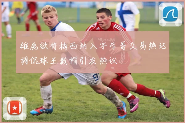 雄鹿欲将梅西纳入字母哥交易热记调侃球王戴帽引发热议