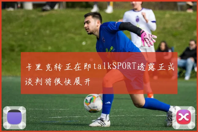 卡里克转正在即talkSPORT透露正式谈判将很快展开