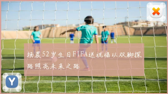 杨晨52岁生日FIFA送祝福以双脚探路照亮未来之路