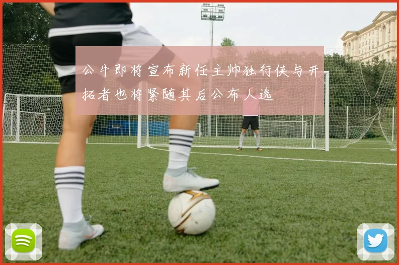 公牛即将宣布新任主帅独行侠与开拓者也将紧随其后公布人选