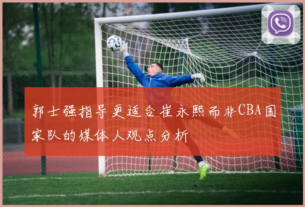 郭士强指导更适合崔永熙而非CBA国家队的媒体人观点分析